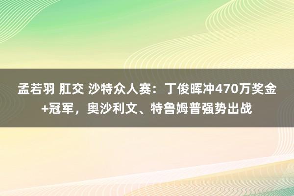 孟若羽 肛交 沙特众人赛：丁俊晖冲470万奖金+冠军，奥沙利文、特鲁姆普强势出战