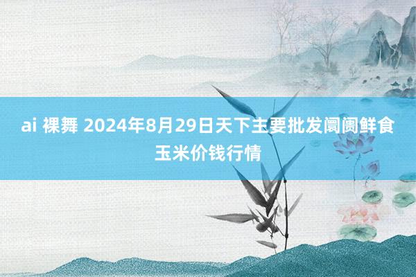 ai 裸舞 2024年8月29日天下主要批发阛阓鲜食玉米价钱行情