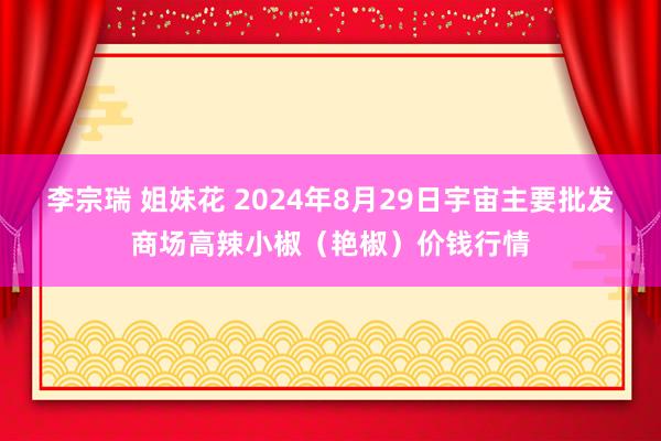 李宗瑞 姐妹花 2024年8月29日宇宙主要批发商场高辣小椒（艳椒）价钱行情