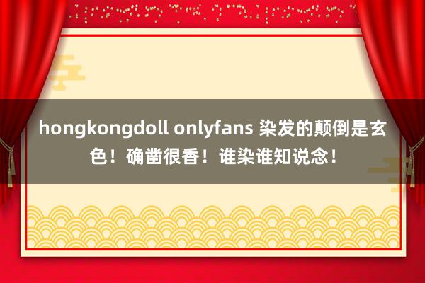 hongkongdoll onlyfans 染发的颠倒是玄色！确凿很香！谁染谁知说念！