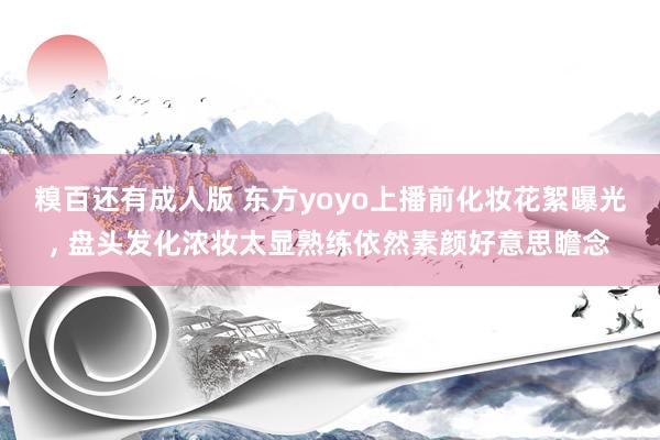 糗百还有成人版 东方yoyo上播前化妆花絮曝光， 盘头发化浓妆太显熟练依然素颜好意思瞻念