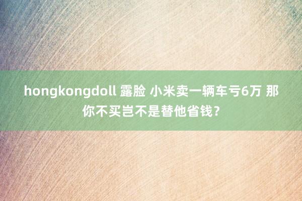 hongkongdoll 露脸 小米卖一辆车亏6万 那你不买岂不是替他省钱？