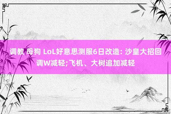 调教 母狗 LoL好意思测服6日改造: 沙皇大招回调W减轻;飞机、大树追加减轻