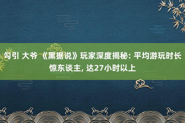 勾引 大爷 《黑据说》玩家深度揭秘: 平均游玩时长惊东谈主， 达27小时以上