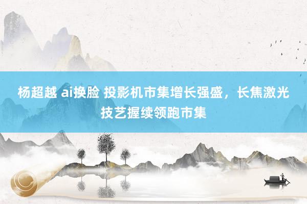 杨超越 ai换脸 投影机市集增长强盛，长焦激光技艺握续领跑市集