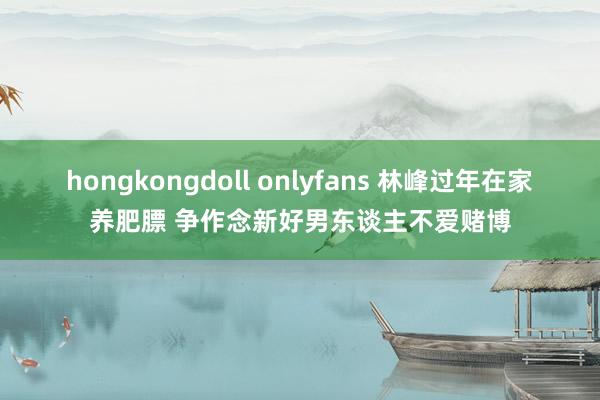 hongkongdoll onlyfans 林峰过年在家养肥膘 争作念新好男东谈主不爱赌博