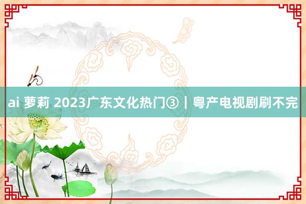 ai 萝莉 2023广东文化热门③｜粤产电视剧刷不完