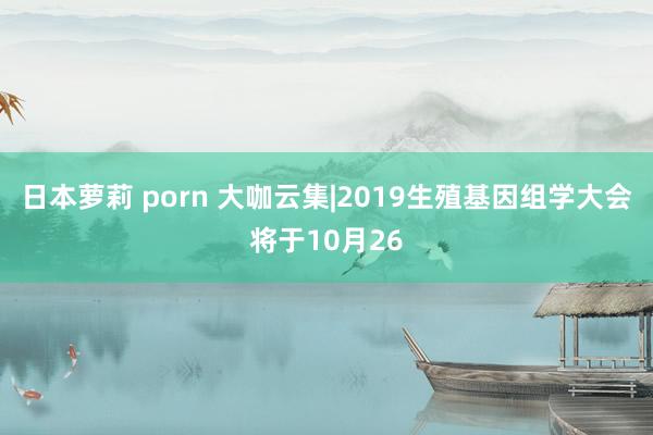 日本萝莉 porn 大咖云集|2019生殖基因组学大会将于10月26