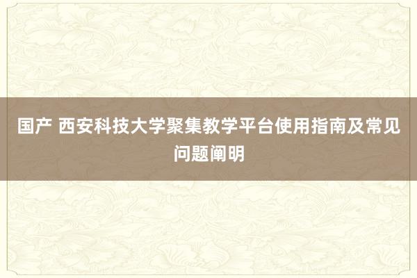 国产 西安科技大学聚集教学平台使用指南及常见问题阐明