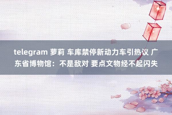 telegram 萝莉 车库禁停新动力车引热议 广东省博物馆：不是敌对 要点文物经不起闪失