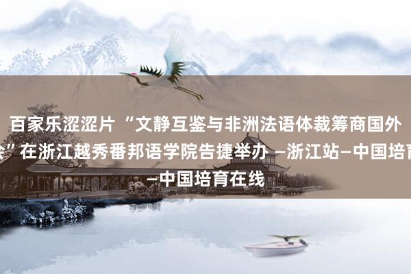 百家乐涩涩片 “文静互鉴与非洲法语体裁筹商国外考虑会”在浙江越秀番邦语学院告捷举办 —浙江站—中国培育在线