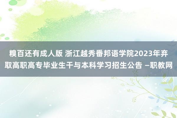 糗百还有成人版 浙江越秀番邦语学院2023年弃取高职高专毕业生干与本科学习招生公告 —职教网