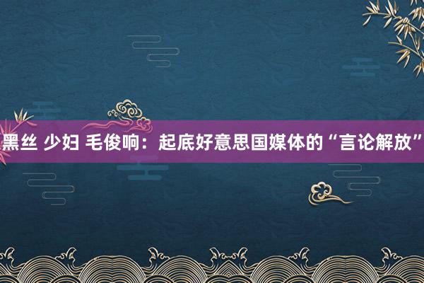 黑丝 少妇 毛俊响：起底好意思国媒体的“言论解放”