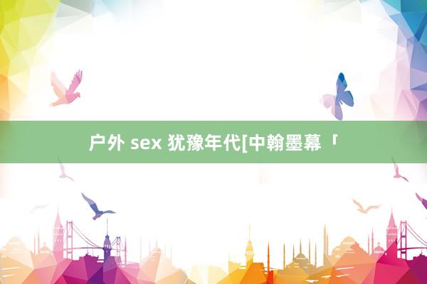 户外 sex 犹豫年代[中翰墨幕「