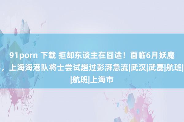 91porn 下载 拒却东谈主在囧途！面临6月妖魔四连客，上海海港队将士尝试趟过彭湃急流|武汉|武磊|航班|上海市