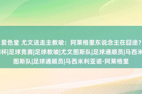 爱色堂 尤文送走主教唆：阿莱格里东说念主在囧途？|莫塔|意甲|意大利杯|足球竞赛|足球教唆|尤文图斯队|足球通顺员|马西米利亚诺·阿莱格里