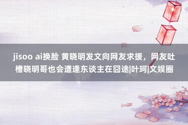 jisoo ai换脸 黄晓明发文向网友求援，网友吐槽晓明哥也会遭逢东谈主在囧途|叶珂|文娱圈