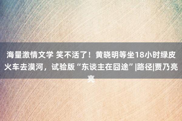 海量激情文学 笑不活了！黄晓明等坐18小时绿皮火车去漠河，试验版“东谈主在囧途”|路径|贾乃亮