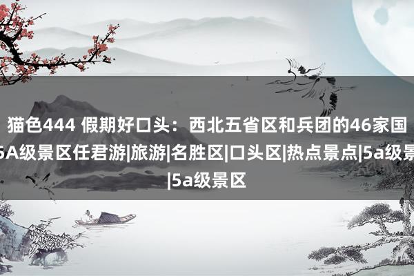 猫色444 假期好口头：西北五省区和兵团的46家国度5A级景区任君游|旅游|名胜区|口头区|热点景点|5a级景区