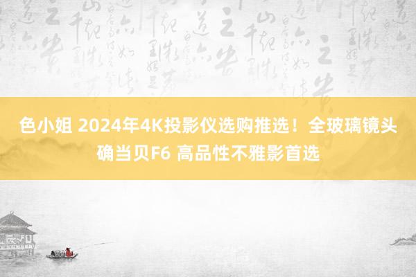 色小姐 2024年4K投影仪选购推选！全玻璃镜头确当贝F6 高品性不雅影首选