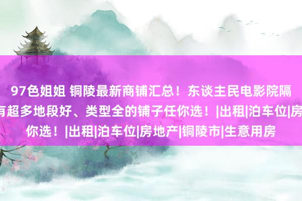 97色姐姐 铜陵最新商铺汇总！东谈主民电影院隔壁有铺子转让啦！还有超多地段好、类型全的铺子任你选！|出租|泊车位|房地产|铜陵市|生意用房