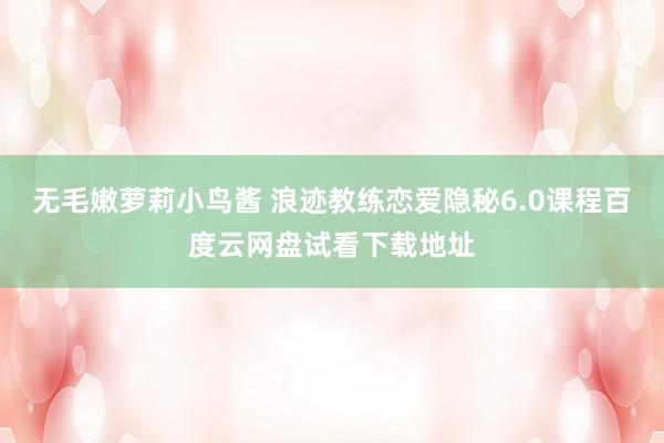 无毛嫩萝莉小鸟酱 浪迹教练恋爱隐秘6.0课程百度云网盘试看下载地址