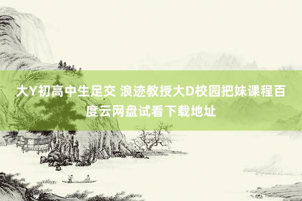 大Y初高中生足交 浪迹教授大D校园把妹课程百度云网盘试看下载地址