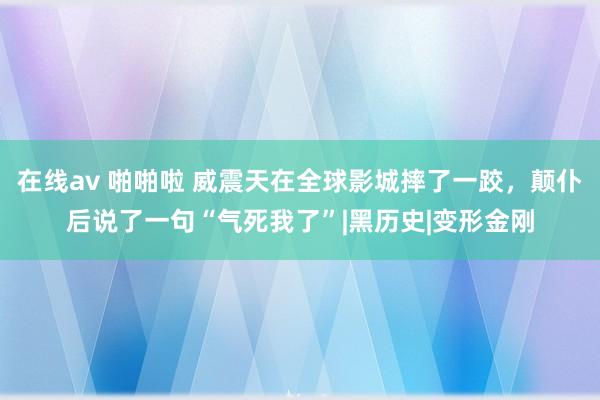 在线av 啪啪啦 威震天在全球影城摔了一跤，颠仆后说了一句“气死我了”|黑历史|变形金刚