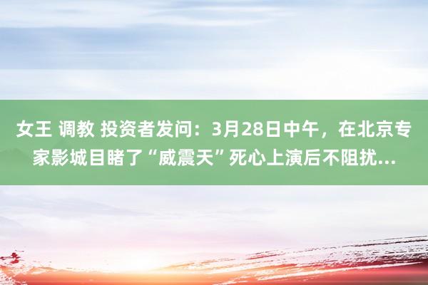 女王 调教 投资者发问：3月28日中午，在北京专家影城目睹了“威震天”死心上演后不阻扰...