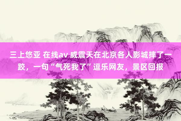 三上悠亚 在线av 威震天在北京各人影城摔了一跤，一句“气死我了”逗乐网友，景区回报