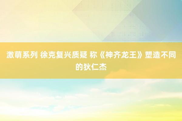 激萌系列 徐克复兴质疑 称《神齐龙王》塑造不同的狄仁杰