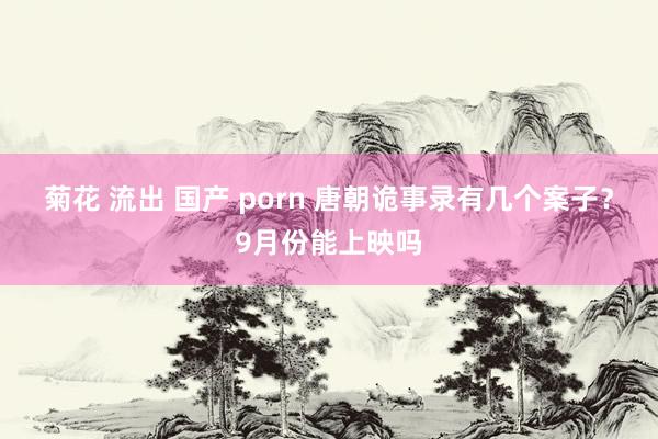 菊花 流出 国产 porn 唐朝诡事录有几个案子？9月份能上映吗