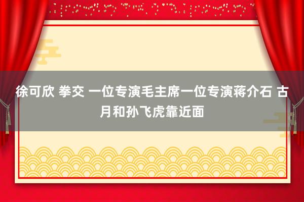 徐可欣 拳交 一位专演毛主席一位专演蒋介石 古月和孙飞虎靠近面