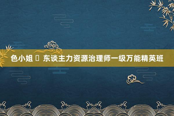 色小姐 ​东谈主力资源治理师一级万能精英班