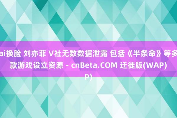 ai换脸 刘亦菲 V社无数数据泄露 包括《半条命》等多款游戏设立资源 - cnBeta.COM 迁徙版(WAP)