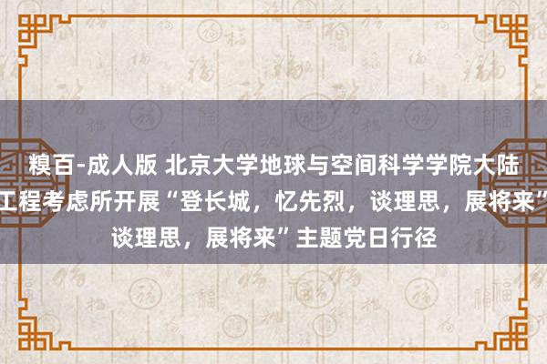 糗百-成人版 北京大学地球与空间科学学院大陆能源学与资源工程考虑所开展“登长城，忆先烈，谈理思，展将来”主题党日行径