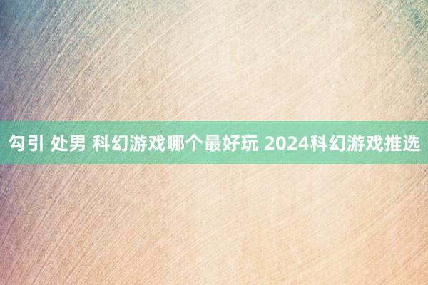 勾引 处男 科幻游戏哪个最好玩 2024科幻游戏推选