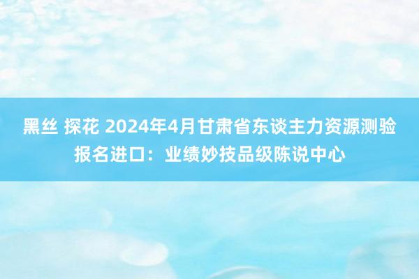 黑丝 探花 2024年4月甘肃省东谈主力资源测验报名进口：业绩妙技品级陈说中心