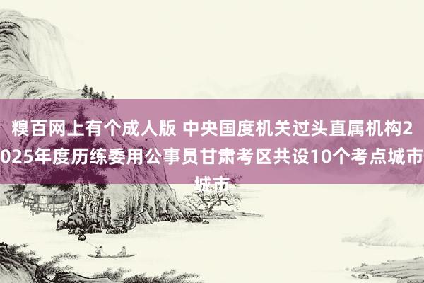 糗百网上有个成人版 中央国度机关过头直属机构2025年度历练委用公事员甘肃考区共设10个考点城市