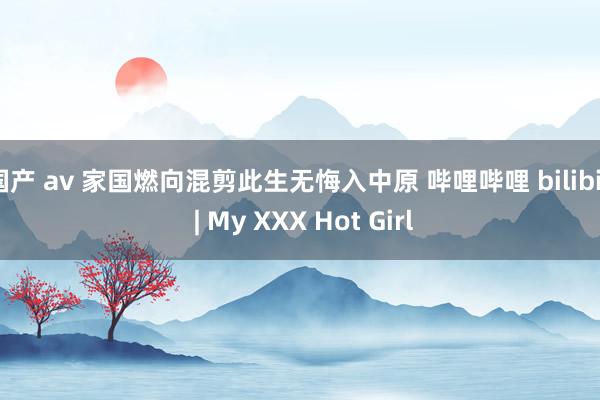 国产 av 家国燃向混剪此生无悔入中原 哔哩哔哩 bilibili | My XXX Hot Girl