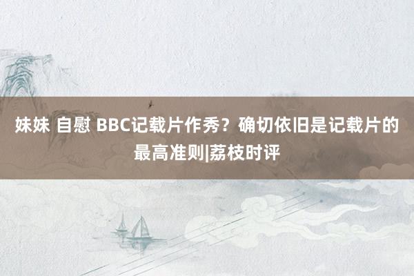 妹妹 自慰 BBC记载片作秀？确切依旧是记载片的最高准则|荔枝时评