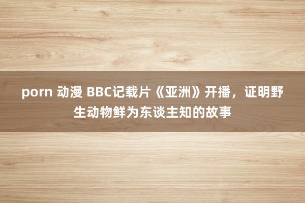 porn 动漫 BBC记载片《亚洲》开播，证明野生动物鲜为东谈主知的故事