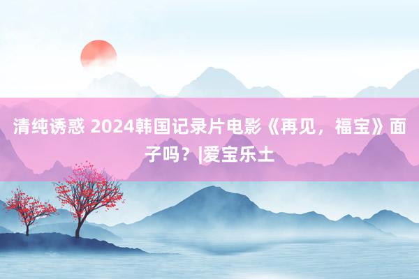 清纯诱惑 2024韩国记录片电影《再见，福宝》面子吗？|爱宝乐土