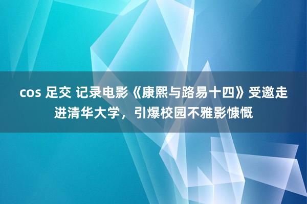 cos 足交 记录电影《康熙与路易十四》受邀走进清华大学，引爆校园不雅影慷慨