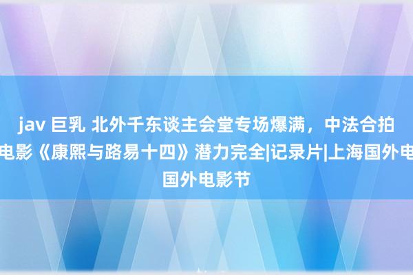 jav 巨乳 北外千东谈主会堂专场爆满，中法合拍记录电影《康熙与路易十四》潜力完全|记录片|上海国外电影节