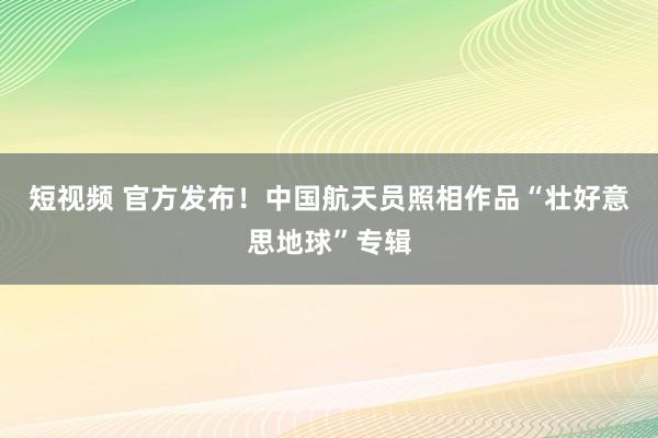 短视频 官方发布！中国航天员照相作品“壮好意思地球”专辑