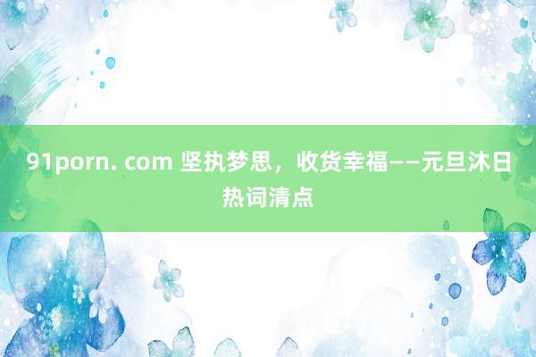 91porn. com 坚执梦思，收货幸福——元旦沐日热词清点